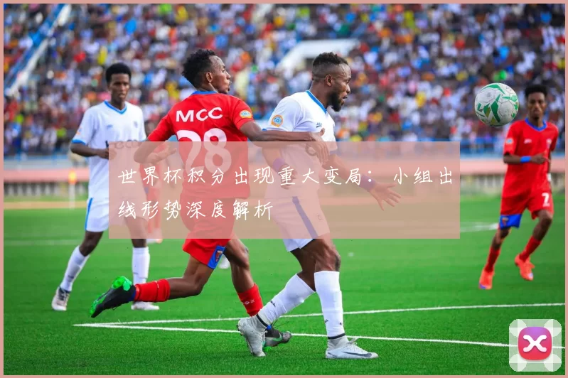 世界杯积分出现重大变局:小组出线形势深度解析