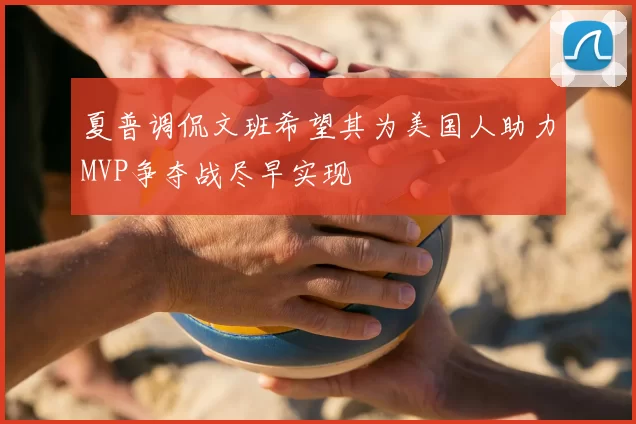 夏普调侃文班希望其为美国人助力MVP争夺战尽早实现