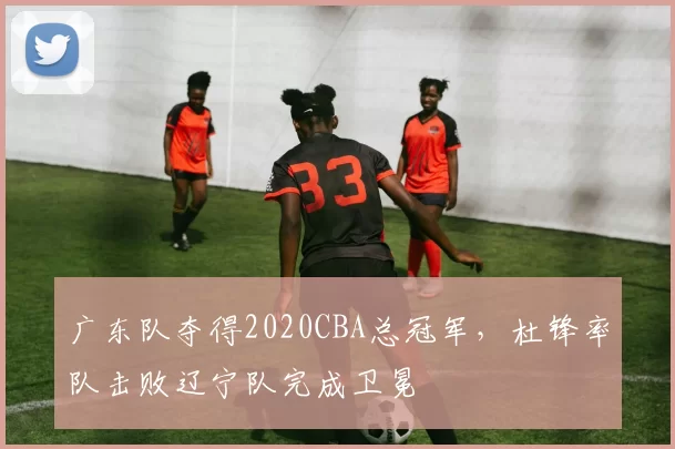 广东队夺得2020CBA总冠军，杜锋率队击败辽宁队完成卫冕