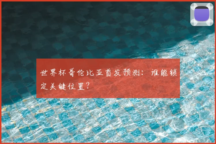 世界杯哥伦比亚首发预测:谁能锁定关键位置?