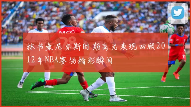 林书豪尼克斯时期高光表现回顾2012年NBA赛场精彩瞬间