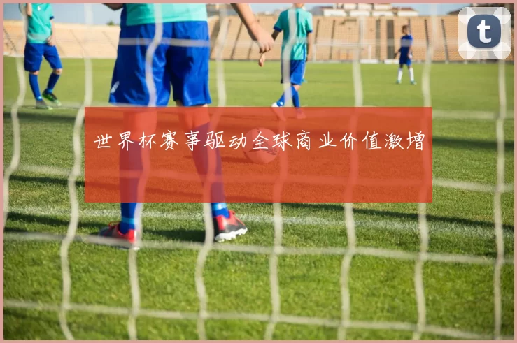 世界杯赛事驱动全球商业价值激增