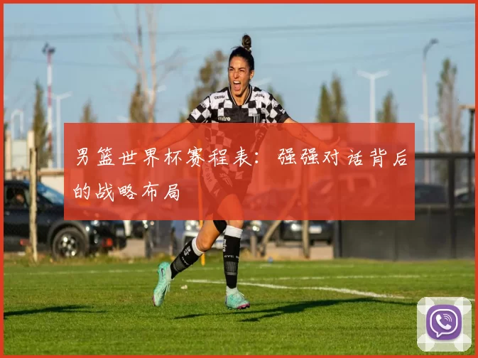 男篮世界杯赛程表：强强对话背后的战略布局