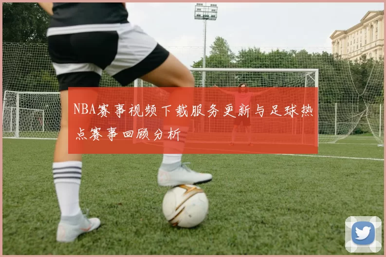 NBA赛事视频下载服务更新与足球热点赛事回顾分析