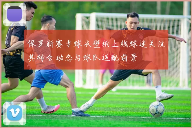 保罗新赛季球衣壁纸上线球迷关注其转会动态与球队适配前景