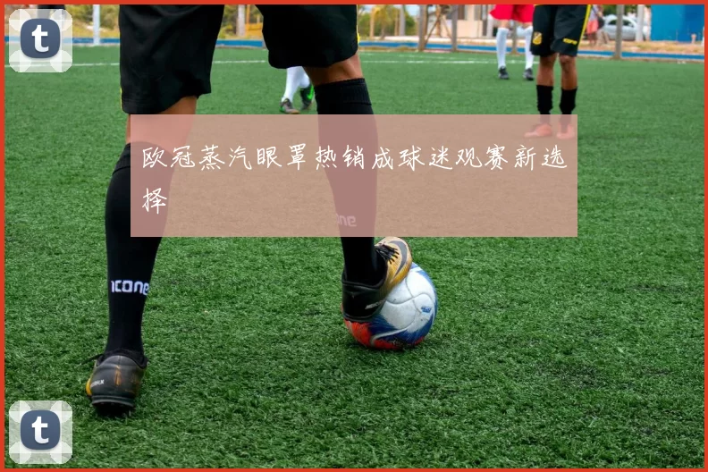 欧冠蒸汽眼罩热销成球迷观赛新选择