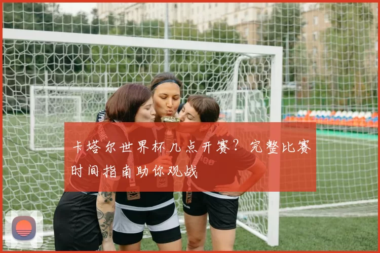 卡塔尔世界杯几点开赛?完整比赛时间指南助你观战