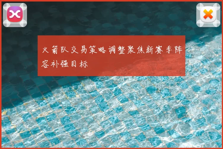 火箭队交易策略调整聚焦新赛季阵容补强目标