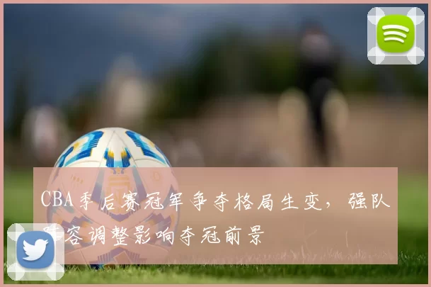 CBA季后赛冠军争夺格局生变，强队阵容调整影响夺冠前景