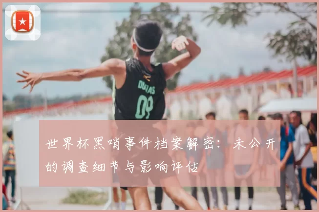 世界杯黑哨事件档案解密:未公开的调查细节与影响评估