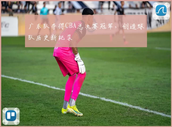广东队夺得CBA总决赛冠军，创造球队历史新纪录