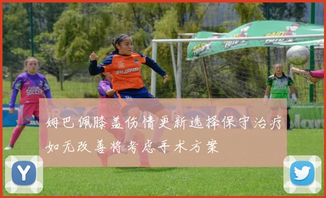 姆巴佩膝盖伤情更新选择保守治疗如无改善将考虑手术方案