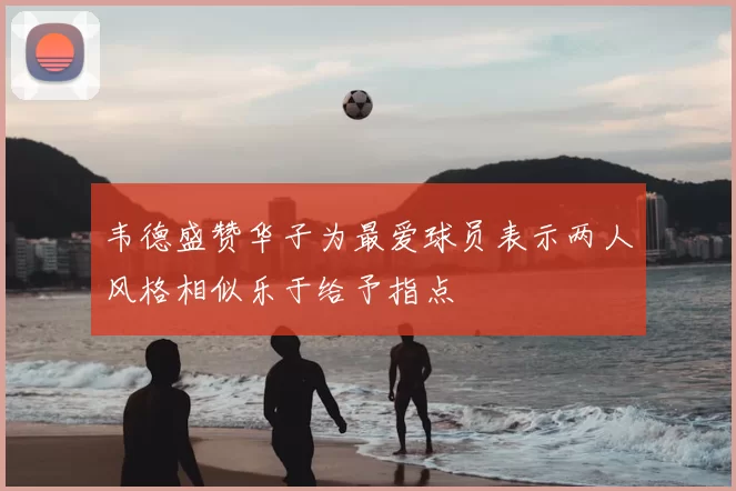 韦德盛赞华子为最爱球员表示两人风格相似乐于给予指点
